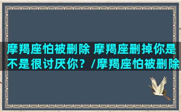 摩羯座怕被删除 摩羯座删掉你是不是很讨厌你？/摩羯座怕被删除 摩羯座删掉你是不是很讨厌你？-我的网站